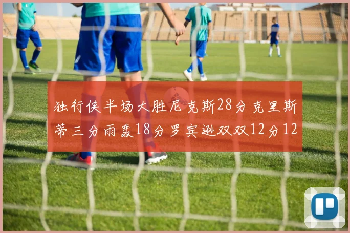 独行侠半场大胜尼克斯28分克里斯蒂三分雨轰18分罗宾逊双双12分12篮板表现出色