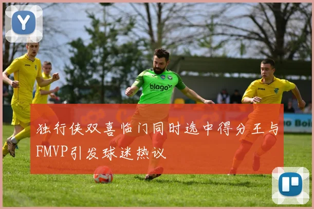 独行侠双喜临门同时选中得分王与FMVP引发球迷热议