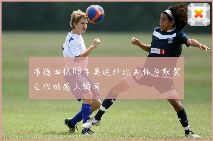韦德回忆08年奥运科比关怀与默契合作的感人瞬间