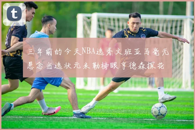 三年前的今天NBA选秀文班亚马毫无悬念当选状元米勒榜眼亨德森探花成就传奇时刻
