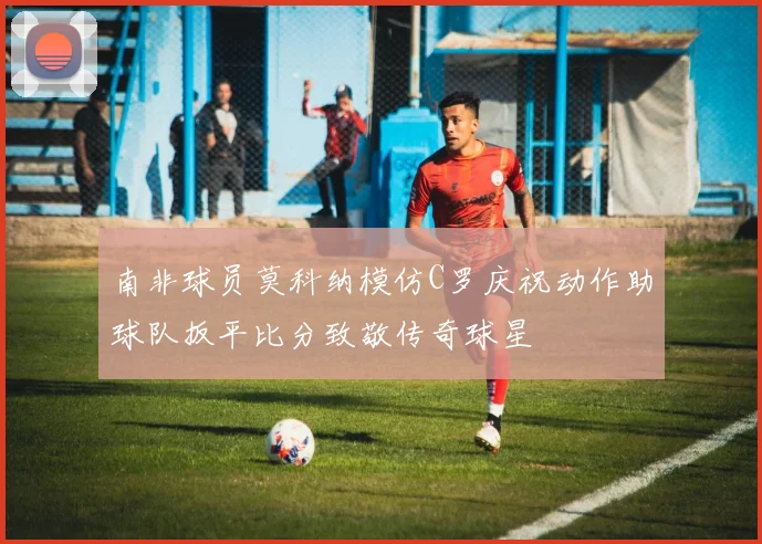 南非球员莫科纳模仿C罗庆祝动作助球队扳平比分致敬传奇球星