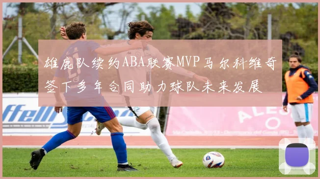 雄鹿队续约ABA联赛MVP马尔科维奇签下多年合同助力球队未来发展