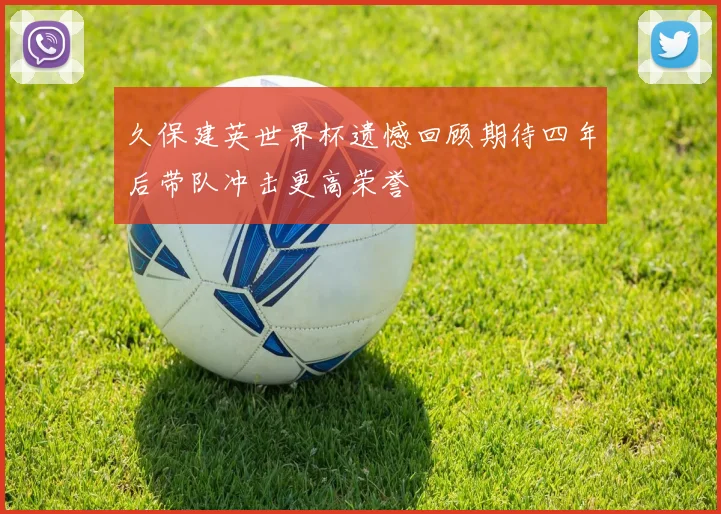 久保建英世界杯遗憾回顾期待四年后带队冲击更高荣誉
