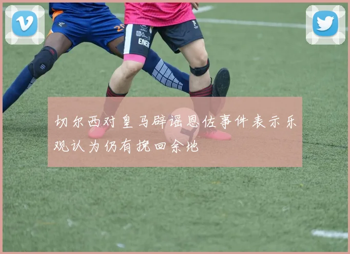 切尔西对皇马辟谣恩佐事件表示乐观认为仍有挽回余地