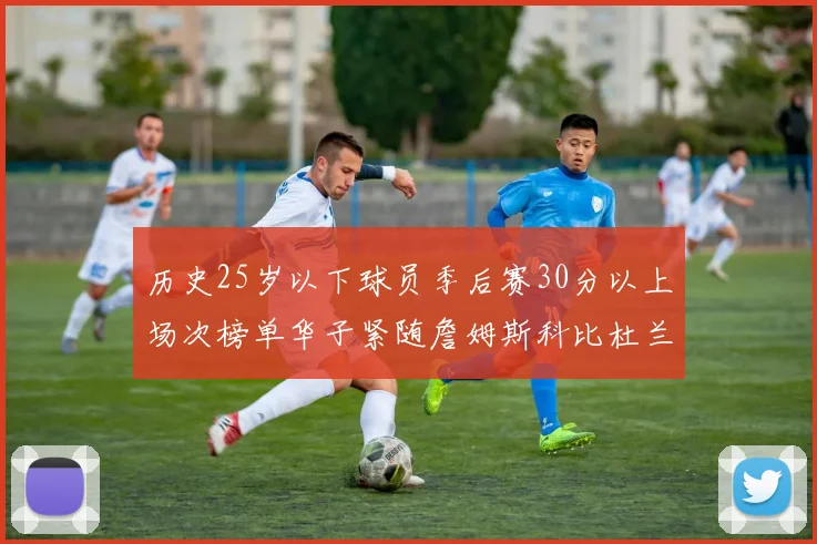 历史25岁以下球员季后赛30分以上场次榜单华子紧随詹姆斯科比杜兰特之后