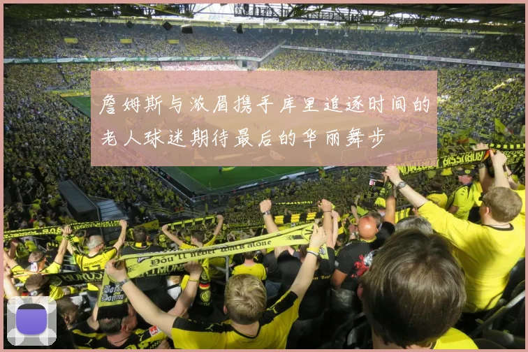 詹姆斯与浓眉携手库里追逐时间的老人球迷期待最后的华丽舞步