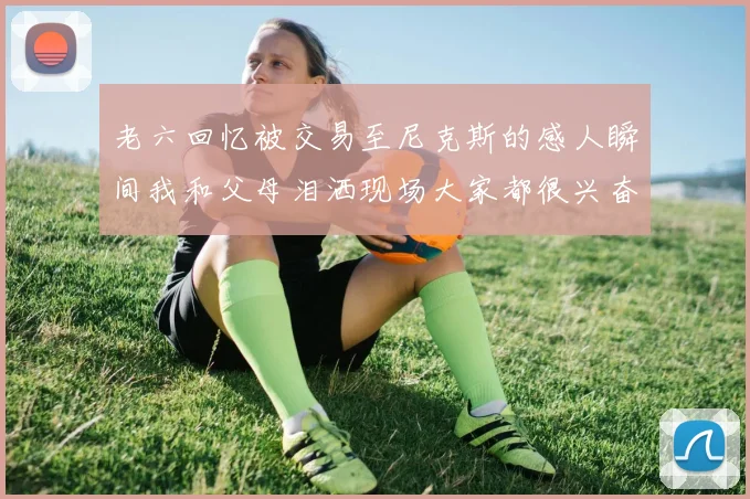 老六回忆被交易至尼克斯的感人瞬间我和父母泪洒现场大家都很兴奋