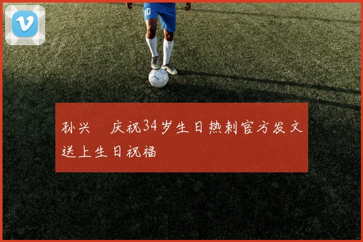 孙兴慜庆祝34岁生日热刺官方发文送上生日祝福