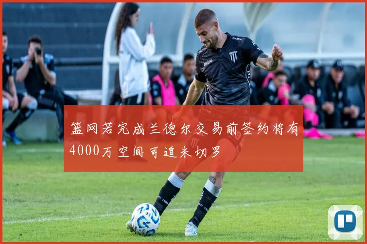 篮网若完成兰德尔交易前签约将有4000万空间可追米切罗