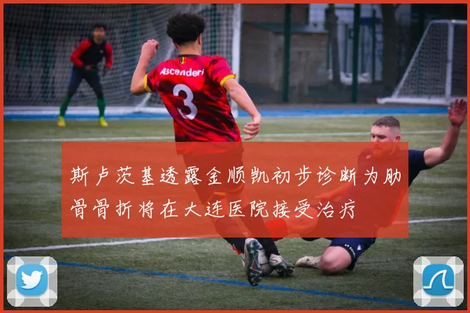 斯卢茨基透露金顺凯初步诊断为肋骨骨折将在大连医院接受治疗