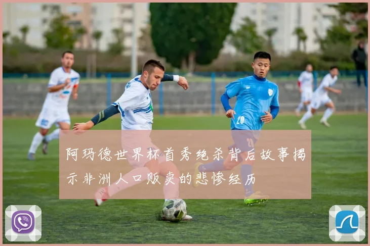 阿玛德世界杯首秀绝杀背后故事揭示非洲人口贩卖的悲惨经历